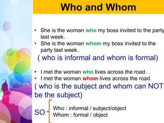 • She is the woman who my boss invited to the party
last week.
• She is the woman whom my boss invited to the
party last week.
( who is informal and whom is formal)
• I met the woman who lives across the road.
• I met the woman whom lives across the road.
( who is the subject and whom can NOT
be the subject)
SO
Who and Whom
Who : informal / subject/object
Whom : formal / object
 