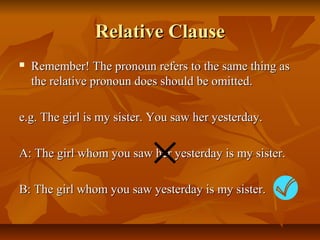Relative ClauseRelative Clause
 Remember! The pronoun refers to the same thing asRemember! The pronoun refers to the same thing as
the relative pronoun does should be omitted.the relative pronoun does should be omitted.
e.g. The girl is my sister. You saw her yesterday.e.g. The girl is my sister. You saw her yesterday.
A: The girl whom you saw her yesterday is my sister.A: The girl whom you saw her yesterday is my sister.
B: The girl whom you saw yesterday is my sister.B: The girl whom you saw yesterday is my sister.
 