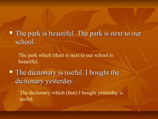  The park is beautiful. The park is next to ourThe park is beautiful. The park is next to our
school.school.
 The dictionary is useful. I bought theThe dictionary is useful. I bought the
dictionary yesterday.dictionary yesterday.
The park which (that) is next to our school is
beautiful.
The dictionary which (that) I bought yesterday is
useful.
 