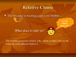 Relative ClauseRelative Clause
 The boyThe boy whowho is wearing a cap is my brother.is wearing a cap is my brother.
What does it refer to?
The relative pronouns (which, who, whom or that) refer to the
noun (or noun phrase) before it.
Are you
talking
about me?
 