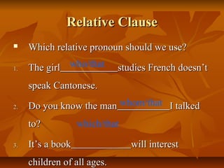 Relative ClauseRelative Clause
 Which relative pronoun should we use?Which relative pronoun should we use?
1.1. The girlThe girl studies French doesn’tstudies French doesn’t
speak Cantonese.speak Cantonese.
2.2. Do you know the manDo you know the man I talkedI talked
to?to?
3.3. It’s a bookIt’s a book will interestwill interest
children of all ages.children of all ages.
who/that
whom/that
which/that
 