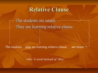 Relative ClauseRelative Clause
The students are smart.The students are smart.
They are learning relative clause.They are learning relative clause.
The students are smart.who are learning relative clause
‘who’ is used instead of ‘they’
 