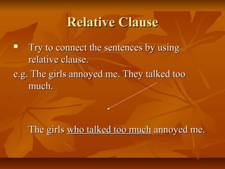 Relative ClauseRelative Clause
 Try to connect the sentences by usingTry to connect the sentences by using
relative clause.relative clause.
e.g. The girls annoyed me. They talked tooe.g. The girls annoyed me. They talked too
much.much.
The girlsThe girls who talked too muchwho talked too much annoyed me.annoyed me.
 