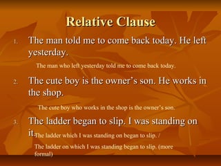 Relative ClauseRelative Clause
1.1. The man told me to come back today. He leftThe man told me to come back today. He left
yesterday.yesterday.
2.2. The cute boy is the owner’s son. He works inThe cute boy is the owner’s son. He works in
the shop.the shop.
3.3. The ladder began to slip. I was standing onThe ladder began to slip. I was standing on
it.it.
The man who left yesterday told me to come back today.
The cute boy who works in the shop is the owner’s son.
The ladder which I was standing on began to slip. /
The ladder on which I was standing began to slip. (more
formal)
 
