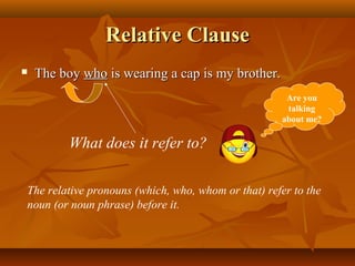 Relative ClauseRelative Clause
 The boyThe boy whowho is wearing a cap is my brother.is wearing a cap is my brother.
What does it refer to?
The relative pronouns (which, who, whom or that) refer to the
noun (or noun phrase) before it.
Are you
talking
about me?
 