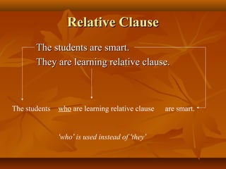Relative ClauseRelative Clause
The students are smart.The students are smart.
They are learning relative clause.They are learning relative clause.
The students are smart.who are learning relative clause
‘who’ is used instead of ‘they’
 
