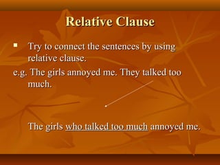 Relative ClauseRelative Clause
 Try to connect the sentences by usingTry to connect the sentences by using
relative clause.relative clause.
e.g. The girls annoyed me. They talked tooe.g. The girls annoyed me. They talked too
much.much.
The girlsThe girls who talked too muchwho talked too much annoyed me.annoyed me.
 