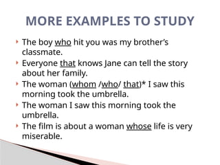 MORE EXAMPLES TO STUDY
 The boy who hit you was my brother’s
classmate.
 Everyone that knows Jane can tell the story
about her family.
 The woman (whom /who/ that)* I saw this
morning took the umbrella.
 The woman I saw this morning took the
umbrella.
 The film is about a woman whose life is very
miserable.
 