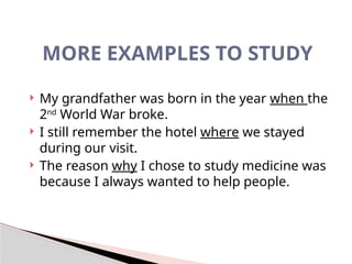 MORE EXAMPLES TO STUDY
 My grandfather was born in the year when the
2nd
World War broke.
 I still remember the hotel where we stayed
during our visit.
 The reason why I chose to study medicine was
because I always wanted to help people.
 