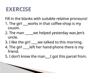 Fill in the blanks with suitable relative pronouns!
1. The girl ___works in that coffee-shop is my
cousin.
2. The man _____we helped yesterday was Jen’s
uncle.
3. I like the girl ____we talked to this morning.
4. The girl ____left her hand-phone there is my
friend.
5. I don’t know the man___I got this parcel from.
EXERCISE
 