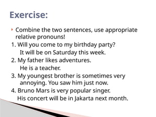  Combine the two sentences, use appropriate
relative pronouns!
1. Will you come to my birthday party?
It will be on Saturday this week.
2. My father likes adventures.
He is a teacher.
3. My youngest brother is sometimes very
annoying. You saw him just now.
4. Bruno Mars is very popular singer.
His concert will be in Jakarta next month.
Exercise:
 