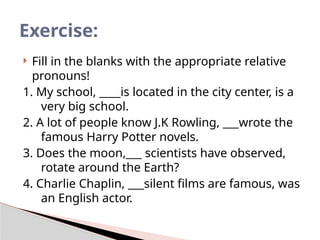  Fill in the blanks with the appropriate relative
pronouns!
1. My school, ____is located in the city center, is a
very big school.
2. A lot of people know J.K Rowling, ___wrote the
famous Harry Potter novels.
3. Does the moon,___ scientists have observed,
rotate around the Earth?
4. Charlie Chaplin, ___silent films are famous, was
an English actor.
Exercise:
 