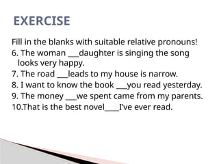 Fill in the blanks with suitable relative pronouns!
6. The woman ___daughter is singing the song
looks very happy.
7. The road ___leads to my house is narrow.
8. I want to know the book ___you read yesterday.
9. The money ___we spent came from my parents.
10.That is the best novel____I’ve ever read.
EXERCISE
 