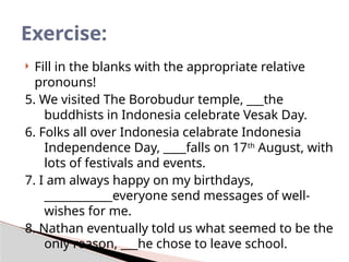 Fill in the blanks with the appropriate relative
pronouns!
5. We visited The Borobudur temple, ___the
buddhists in Indonesia celebrate Vesak Day.
6. Folks all over Indonesia celabrate Indonesia
Independence Day, ____falls on 17th
August, with
lots of festivals and events.
7. I am always happy on my birthdays,
____________everyone send messages of well-
wishes for me.
8. Nathan eventually told us what seemed to be the
only reason, ___he chose to leave school.
Exercise:
 