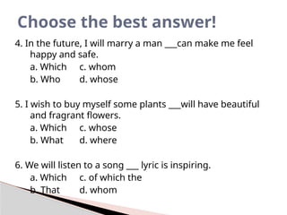 4. In the future, I will marry a man ___can make me feel
happy and safe.
a. Which c. whom
b. Who d. whose
5. I wish to buy myself some plants ___will have beautiful
and fragrant flowers.
a. Which c. whose
b. What d. where
6. We will listen to a song ___ lyric is inspiring.
a. Which c. of which the
b. That d. whom
Choose the best answer!
 