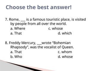 7. Rome, ___ is a famous touristic place, is visited
by people from all over the world.
a. Where c. whose
a. That d. which
8. Freddy Mercury, ___wrote “Bohemian
Rhapsody”, was the vocalist of Queen.
a. That c. whom
b. Who d. whose
Choose the best answer!
 