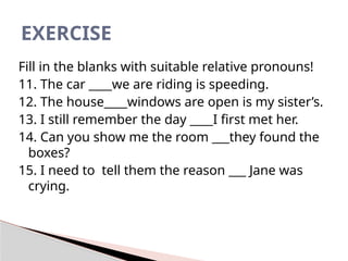 Fill in the blanks with suitable relative pronouns!
11. The car ____we are riding is speeding.
12. The house____windows are open is my sister’s.
13. I still remember the day ____I first met her.
14. Can you show me the room ___they found the
boxes?
15. I need to tell them the reason ___ Jane was
crying.
EXERCISE
 