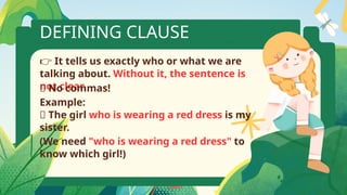 DEFINING CLAUSE
👉 It tells us exactly who or what we are
talking about. Without it, the sentence is
not clear.
❌ No commas!
Example:
📘 The girl who is wearing a red dress is my
sister.
(We need "who is wearing a red dress" to
know which girl!)
 