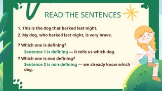 READ THE SENTENCES
1. This is the dog that barked last night.
2. My dog, who barked last night, is very brave.
❓ Which one is defining?
❓ Which one is non defining?
Sentence 1 is defining — it tells us which dog.
Sentence 2 is non-defining — we already know which
dog.
 