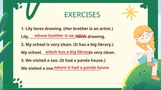 EXERCISES
1. Lily loves drawing. (Her brother is an artist.)
Lily, ___________________________, loves drawing.
2. My school is very clean. (It has a big library.)
My school, ___________________________, is very clean.
3. We visited a zoo. (It had a panda house.)
We visited a zoo, ___________________________.
whose brother is an artist
which has a big library
where it had a panda house
 