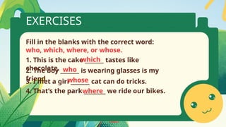 EXERCISES
Fill in the blanks with the correct word:
who, which, where, or whose.
2. The boy _______ is wearing glasses is my
friend.
1. This is the cake _______ tastes like
chocolate.
4. That’s the park ________ we ride our bikes.
3. I met a girl _______ cat can do tricks.
which
who
whose
where
 