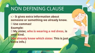 NON DEFINING CLAUSE
👉 It gives extra information about
someone or something we already know.
✅ Use commas!
Example:
📘 My sister, who is wearing a red dress, is
very kind.
(We already know which sister. This is just
extra info.)
 