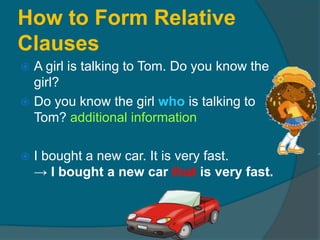 How to Form Relative Clauses A girl is talking to Tom. Do you know the girl?Do you know the girl who is talking to Tom? additional informationI bought a new car. It is very fast.-> I bought a new car that is very fast.