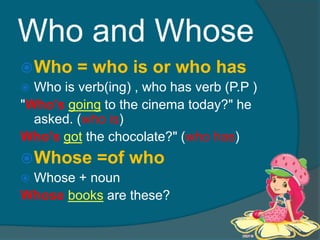 Who and WhoseWho = who is or who hasWho is verb(ing) , who has verb (P.P )"Who'sgoing to the cinema today?" he asked. (who is)Who'sgot the chocolate?" (who has)Whose =of whoWhose + nounWhosebooks are these?
