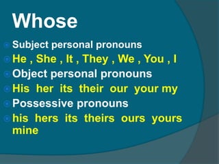 WhoseSubject personal pronounsHe , She , It , They , We , You , IObject personal pronounsHis  her  its  their  our  your myPossessive pronounshis  hers  its  theirs  ours  yours  mine 