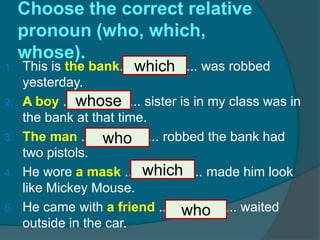 Choose the correct relative pronoun (who, which, whose).This is the bank..................... was robbed yesterday. A boy ..................... sister is in my class was in the bank at that time. The man ..................... robbed the bank had two pistols. He wore a mask ..................... made him look like Mickey Mouse. He came with a friend ..................... waited outside in the car.whichwhosewhowhichwho