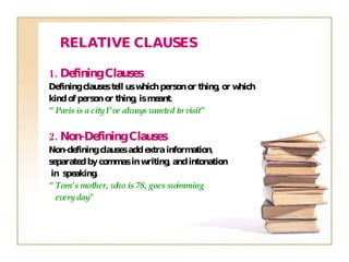 1. Defining Clauses Defining clauses tell us which person or thing, or which  kind of person or thing, is meant. “  Paris is a city I’ve always wanted to visit” 2. Non-Defining Clauses Non-defining clauses add extra information,  separated by commas in writing, and intonation in  speaking. “  Tom’s mother,  who is 78 , goes swimming every day” RELATIVE CLAUSES 