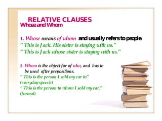 Whose and Whom 1.  Whose  means  of whom   and usually refers to people. “  This is Jack. His sister is staying with us.” “  This is Jack whose sister is staying with us.” 2.  Whom  is the object for of  who , and  has to be used  after prepositions. “  This is the person I sold my car to”  (everyday speech) “  This is the person  to whom  I sold my car.” (formal) RELATIVE CLAUSES 