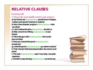 Exercises (I) 1. Choose the most suitable word in each sentence. a) My friend Jack,   that/who/whose   parents live in Glasgow,  invited me to spend Christmas in Scotland. b) Here’s the computer program  that/whom/whose  I told  you about. c) I don’t believe the story  that/who/whom  she told us. d) Peter comes from Witney,  that/who/which  is near  Oxford. e) This is the gum with  that/whom/which  the murder  was commited. f) Have you received the parcel  that/whom/which  we sent you? g) Is this the person  who/which/whose  you asked me about? h) That’s the girl that/who/whose brother sits next to me at  school. i) The meal,  that/which/whose  wasn’t very tasty, was quite  expensive. j) We didn’t enjoy the play  that/who/whose  we went to see. RELATIVE CLAUSES 