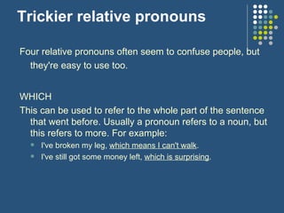 Trickier relative pronouns Four relative pronouns often seem to confuse people, but they're easy to use too.   WHICH This can be used to refer to the whole part of the sentence that went before. Usually a pronoun refers to a noun, but this refers to more. For example: I've broken my leg,  which means I can't walk . I've still got some money left,  which is surprising . 