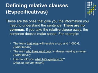 Defining relative clauses (Especificativas) These are the ones that give you the information you need to understand the sentence.  There are no commas . If you take the relative clause away, the sentence doesn't make sense. For example:  The team  that wins  will receive a cup and 1,000 €. (What team?)  The man  who lives next door  is always making a noise. (What man?) Has he told you  what he's going to do ? (Has he told me what?) 