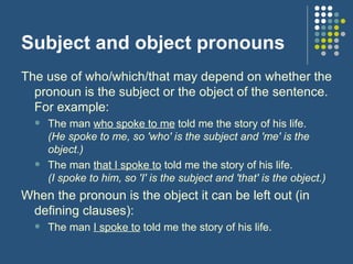 Subject and object pronouns The use of who/which/that may depend on whether the pronoun is the subject or the object of the sentence. For example:  The man  who spoke to me  told me the story of his life. (He spoke to me, so 'who' is the subject and 'me' is the object.) The man  that I spoke to  told me the story of his life. (I spoke to him, so 'I' is the subject and 'that' is the object.) When the pronoun is the object it can be left out (in defining clauses):  The man  I spoke to  told me the story of his life. 