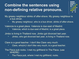 Combine the sentences using non-defining relative pronouns. My greasy neighbour stinks of after-shave. My greasy neighbour is a bus driver.  My greasy neighbour, who is a bus driver, stinks of after-shave.  Valencia is a great place. Valencia is due east of Madrid. Valencia, which is due east of Madrid, is a great place.  Jimbo is living in Thailand now. Jimbo got divorced last year. Jimbo, who got divorced last year, is living in Thailand now. Clare is a good teacher. I don't like Clare very much. Clare, who(m) I don't like very much, is a good teacher.  The Flaca pub rocks. I met my girlfriend in The Flaca. (use WHERE) The Flaca pub, where I met my girlfriend, rocks.  