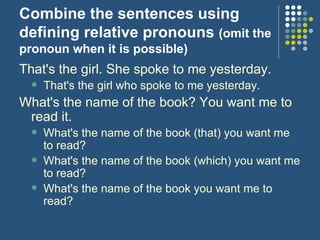 Combine the sentences using defining relative pronouns  (omit the pronoun when it is possible) That's the girl. She spoke to me yesterday. That's the girl who spoke to me yesterday.  What's the name of the book?  You want me to read it. What's the name of the book (that) you want me to read?  What's the name of the book (which) you want me to read?  What's the name of the book you want me to read?   