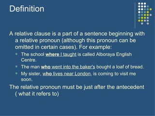 Definition A relative clause is a part of a sentence beginning with a relative pronoun (although this pronoun can be omitted in certain cases). For example: The school  where  I taught  is called Alboraya English Centre. The man  who  went into the baker's  bought a loaf of bread. My sister,  w ho  lives near London , is coming to visit me soon.  The relative pronoun must be just after the antecedent ( what it refers to) 