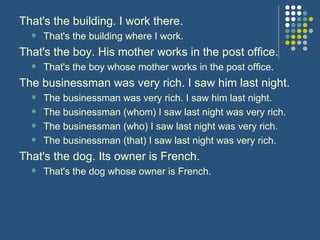 That's the building. I work there. That's the building where I work.  That's the boy. His mother works in the post office. That's the boy whose mother works in the post office.  The businessman was very rich. I saw him last night. The businessman was very rich. I saw him last night.  The businessman (whom) I saw last night was very rich. The businessman (who) I saw last night was very rich.  The businessman (that) I saw last night was very rich.   That's the dog. Its owner is French. That's the dog whose owner is French.  
