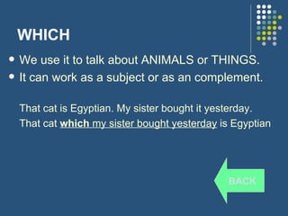 WHICH We use it to talk about ANIMALS or THINGS. It can work as a subject or as an complement. That cat is Egyptian. My sister bought it yesterday. That cat  which  my sister bought yesterday  is Egyptian BACK 