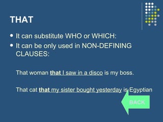 THAT It can substitute WHO or WHICH: It can be only used in NON-DEFINING CLAUSES: That woman  that  I saw in a disco  is my boss. That cat  that  my sister bought yesterday  is Egyptian BACK 
