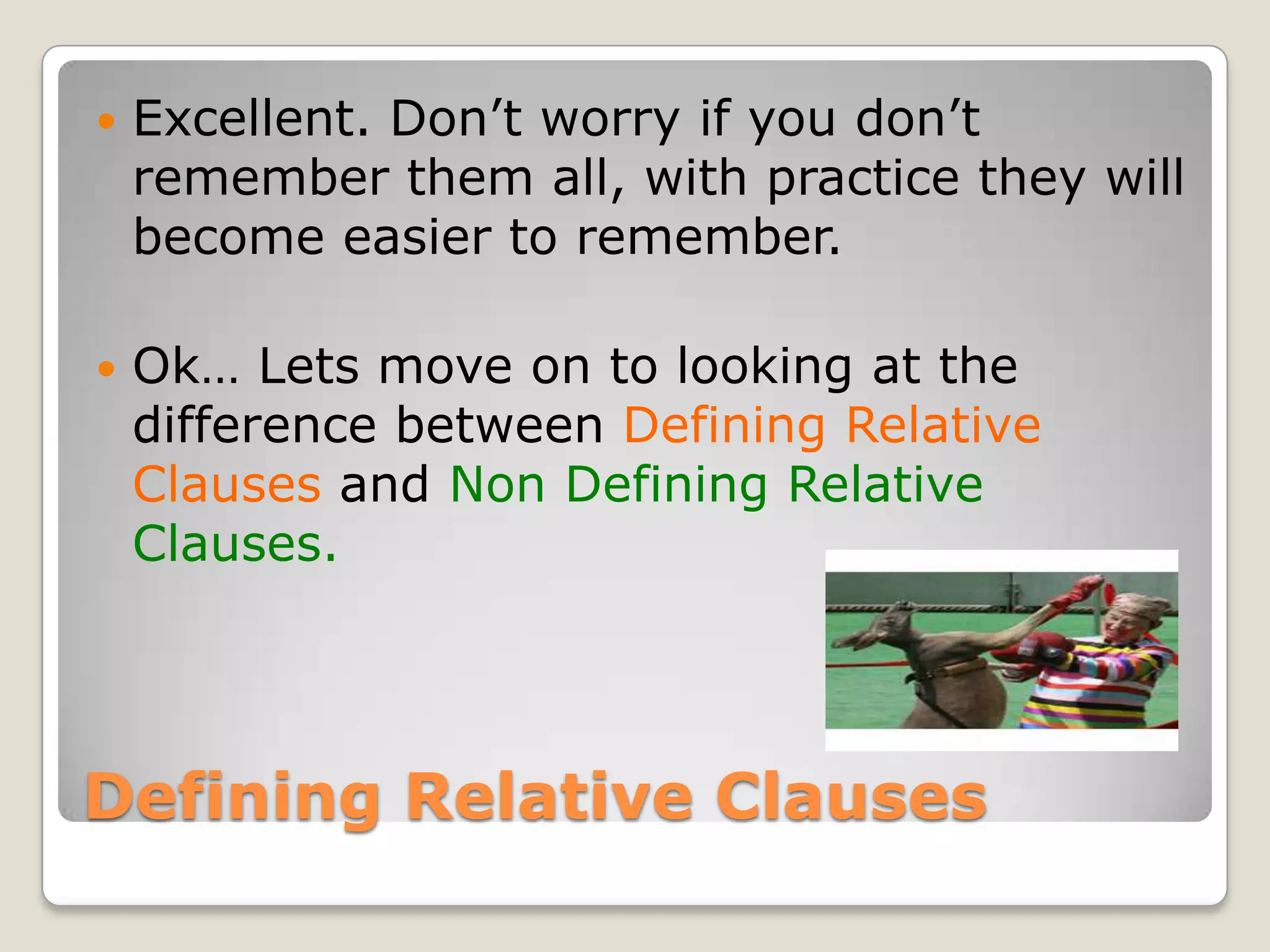 Defining Relative ClausesExcellent. Don’t worry if you don’t remember them all, with practice they will become easier to remember.Ok… Lets move on to looking at the difference between Defining Relative Clauses and Non Defining Relative Clauses.