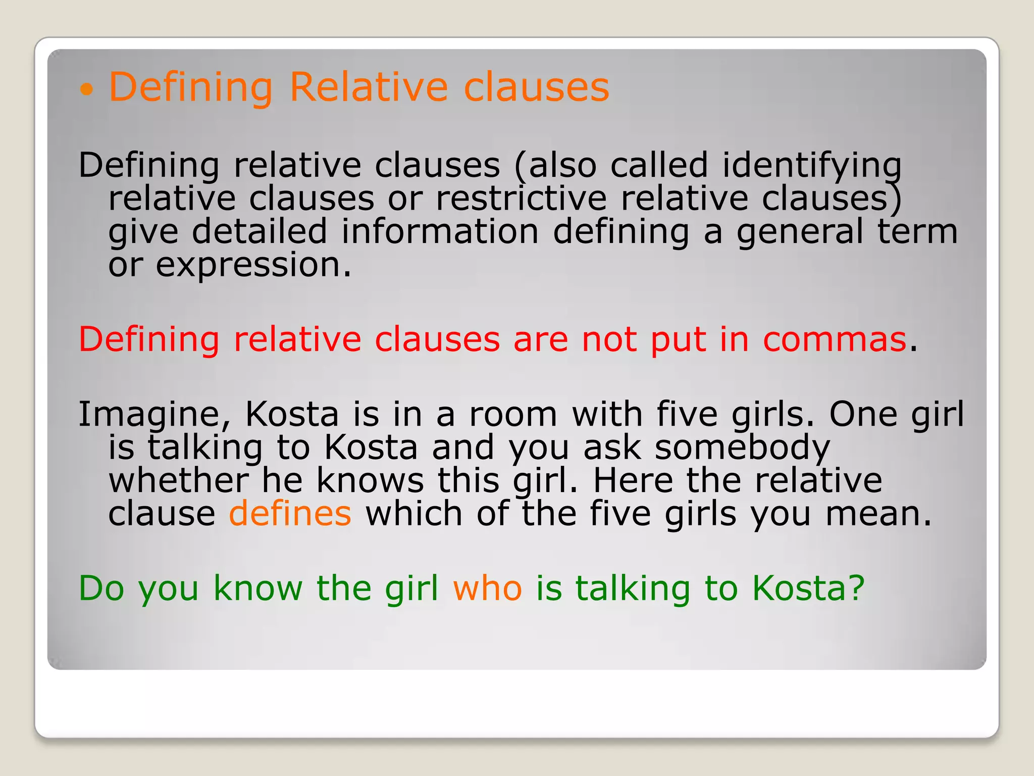 Defining Relative clausesDefining relative clauses (also called identifying relative clauses or restrictive relative clauses) give detailed information defining a general term or expression.Defining relative clauses are not put in commas.Imagine, Kosta is in a room with five girls. One girl is talking to Kosta and you ask somebody whether he knows this girl. Here the relative clause defines which of the five girls you mean.Do you know the girl who is talking to Kosta?