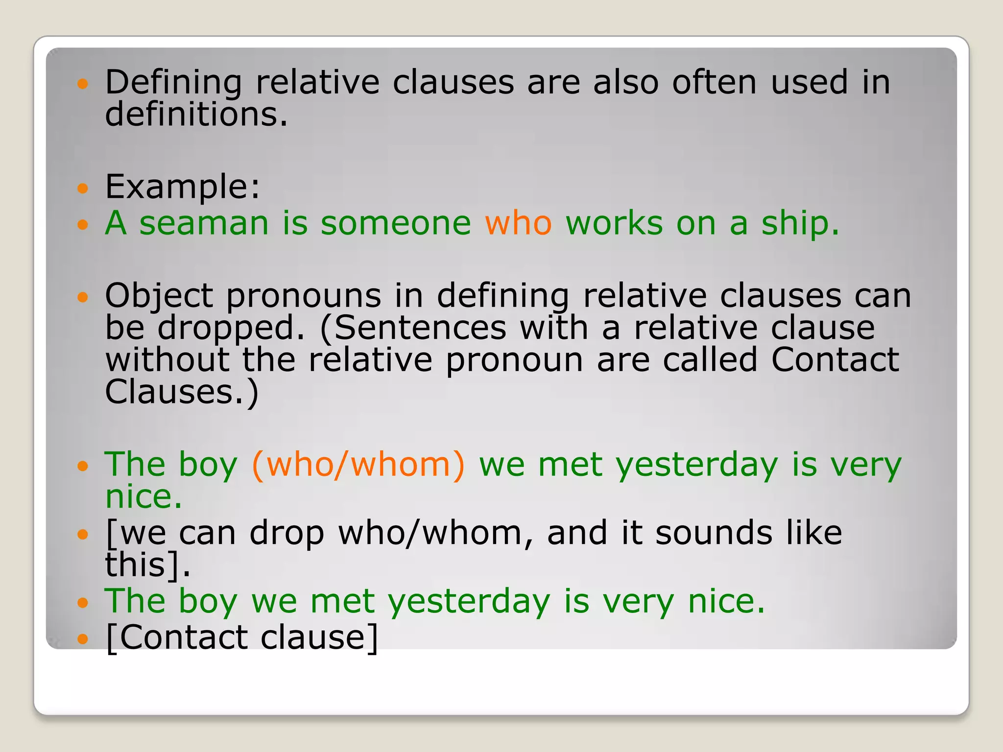 Defining relative clauses are also often used in definitions.Example:A seaman is someone who works on a ship.Object pronouns in defining relative clauses can be dropped. (Sentences with a relative clause without the relative pronoun are called Contact Clauses.)The boy (who/whom) we met yesterday is very nice.[we can drop who/whom, and it sounds like this].The boy we met yesterday is very nice.[Contact clause]
