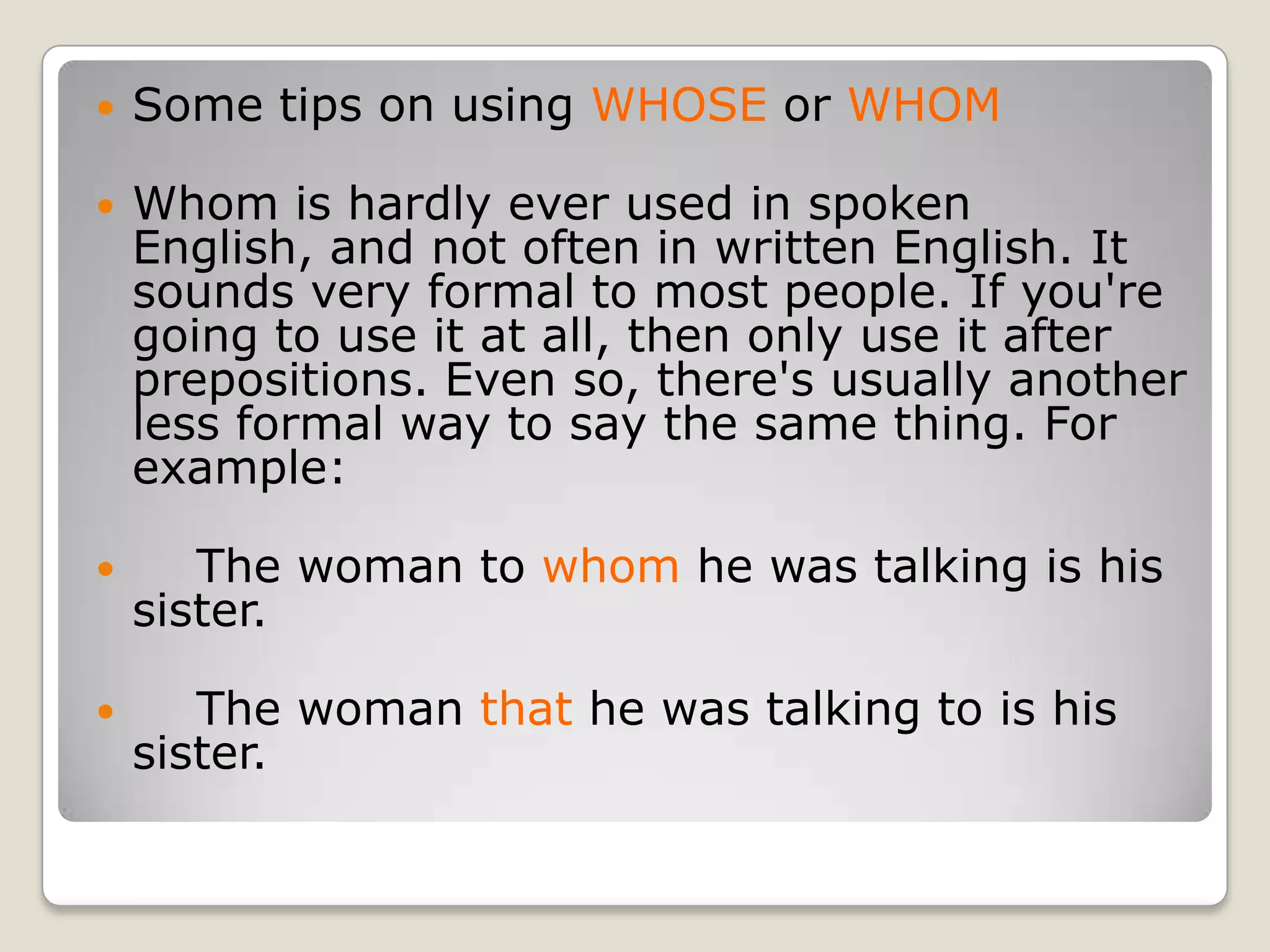 Some tips on using WHOSE or WHOMWhom is hardly ever used in spoken English, and not often in written English. It sounds very formal to most people. If you're going to use it at all, then only use it after prepositions. Even so, there's usually another less formal way to say the same thing. For example:    The woman to whom he was talking is his sister.    The woman that he was talking to is his sister.