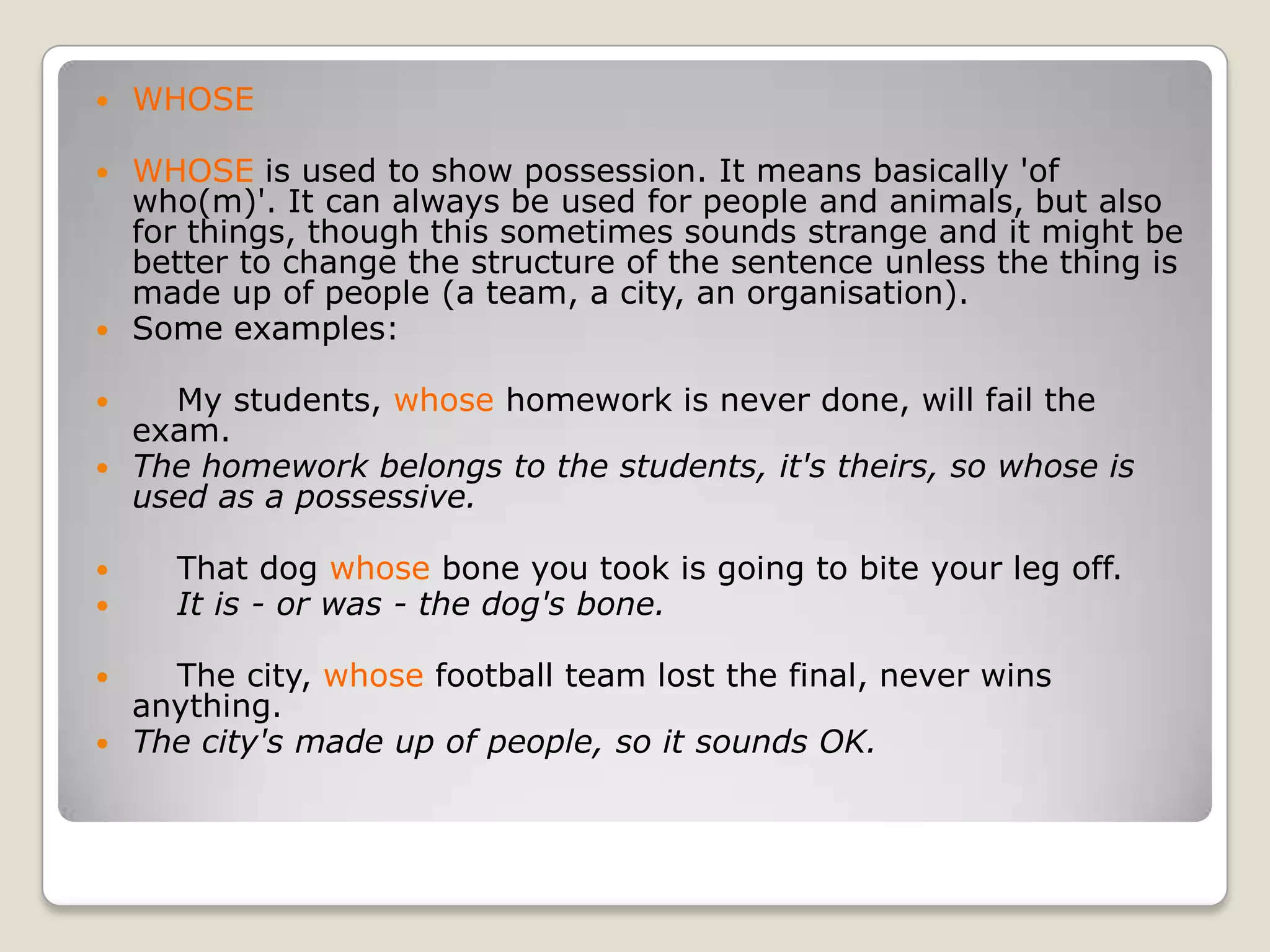 WHOSEWHOSE is used to show possession. It means basically 'of who(m)'. It can always be used for people and animals, but also for things, though this sometimes sounds strange and it might be better to change the structure of the sentence unless the thing is made up of people (a team, a city, an organisation). Some examples:    My students, whose homework is never done, will fail the exam.The homework belongs to the students, it's theirs, so whose is used as a possessive.    That dog whose bone you took is going to bite your leg off.    It is - or was - the dog's bone.    The city, whose football team lost the final, never wins anything.The city's made up of people, so it sounds OK.