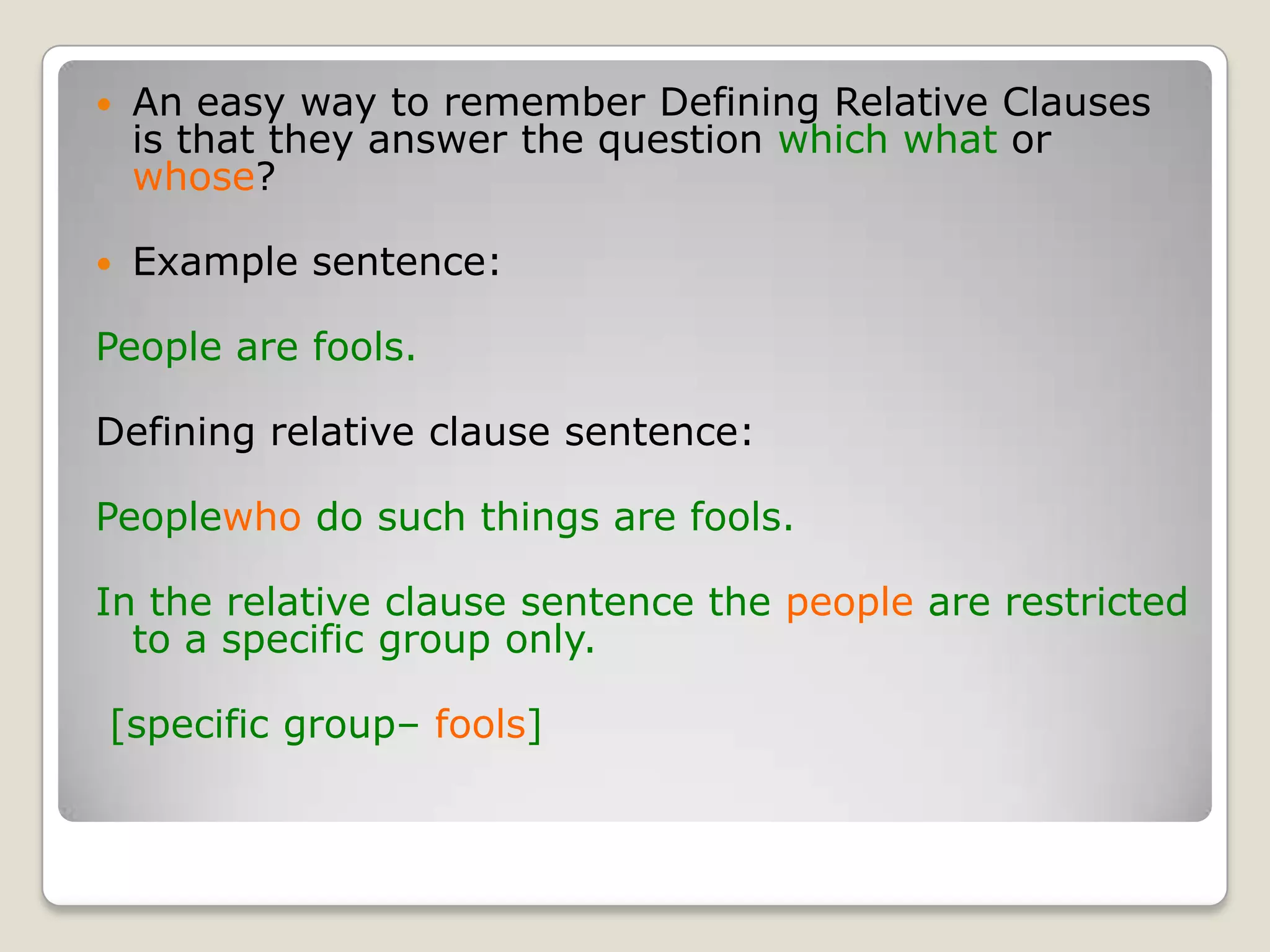 An easy way to remember Defining Relative Clauses is that they answer the question which what or whose?Example sentence: People are fools.Defining relative clause sentence:Peoplewho do such things are fools.In the relative clause sentence the people are restricted to a specific group only. [specific group– fools]