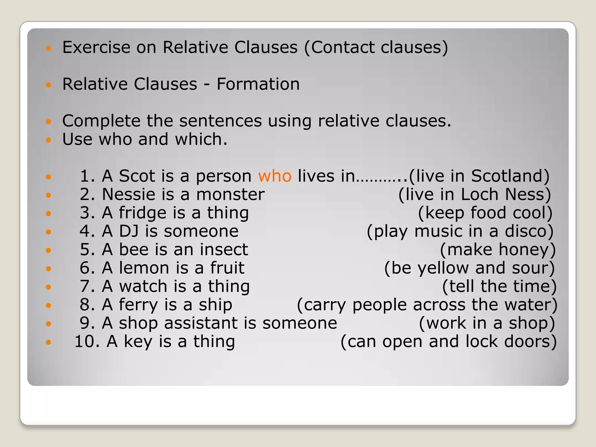 Exercise on Relative Clauses (Contact clauses)Relative Clauses - FormationComplete the sentences using relative clauses. Use who and which.   1. A Scot is a person who lives in………..(live in Scotland)   2. Nessie is a monster                       (live in Loch Ness)   3. A fridge is a thing                             (keep food cool)   4. A DJ is someone                      (play music in a disco)   5. A bee is an insect                                 (make honey)   6. A lemon is a fruit                        (be yellow and sour)   7. A watch is a thing                                 (tell the time)   8. A ferry is a ship           (carry people across the water)   9. A shop assistant is someone              (work in a shop)  10. A key is a thing                  (can open and lock doors)
