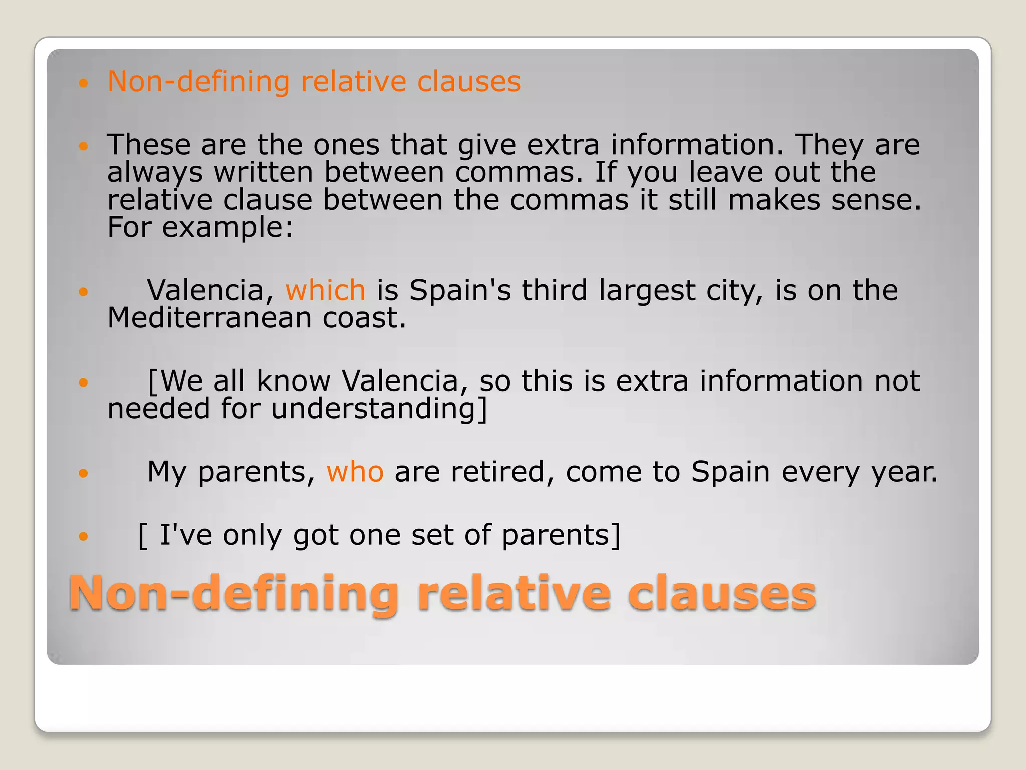 Non-defining relative clausesNon-defining relative clausesThese are the ones that give extra information. They are always written between commas. If you leave out the relative clause between the commas it still makes sense. For example:    Valencia, which is Spain's third largest city, is on the Mediterranean coast.    [We all know Valencia, so this is extra information not needed for understanding]    My parents, who are retired, come to Spain every year.   [ I've only got one set of parents]